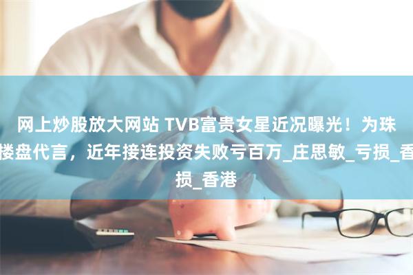 网上炒股放大网站 TVB富贵女星近况曝光！为珠海楼盘代言，近年接连投资失败亏百万_庄思敏_亏损_香港