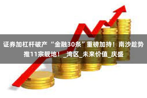 证券加杠杆破产 “金融30条”重磅加持！南沙趁势推11宗靓地！_湾区_未来价值_庆盛