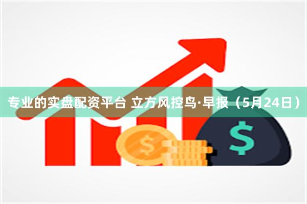 专业的实盘配资平台 立方风控鸟·早报（5月24日）