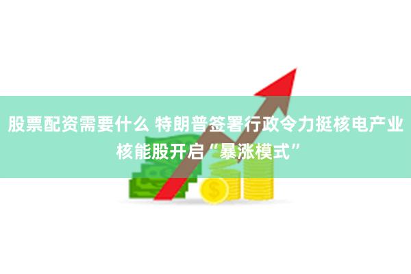 股票配资需要什么 特朗普签署行政令力挺核电产业 核能股开启“暴涨模式”