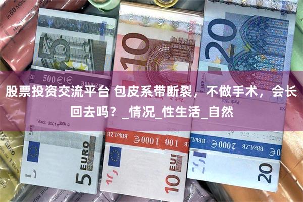 股票投资交流平台 包皮系带断裂，不做手术，会长回去吗？_情况_性生活_自然
