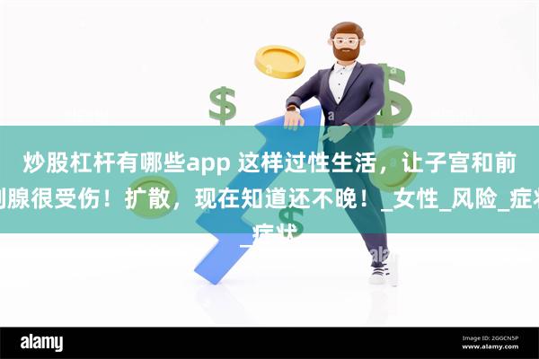 炒股杠杆有哪些app 这样过性生活，让子宫和前列腺很受伤！扩散，现在知道还不晚！_女性_风险_症状