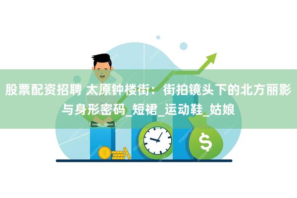 股票配资招聘 太原钟楼街：街拍镜头下的北方丽影与身形密码_短裙_运动鞋_姑娘