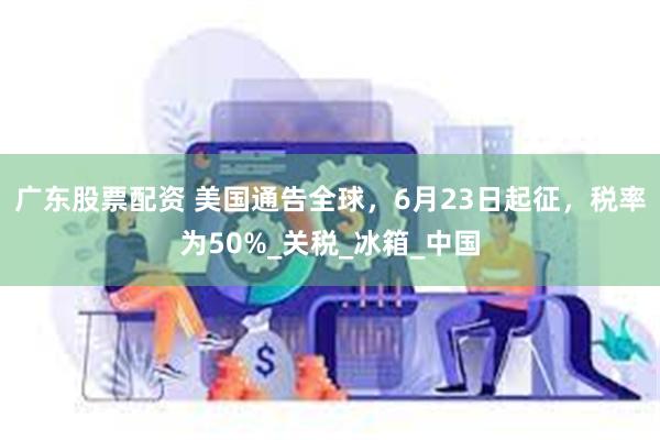 广东股票配资 美国通告全球，6月23日起征，税率为50%_关税_冰箱_中国