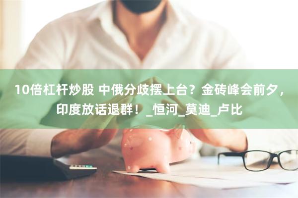 10倍杠杆炒股 中俄分歧摆上台？金砖峰会前夕，印度放话退群！_恒河_莫迪_卢比