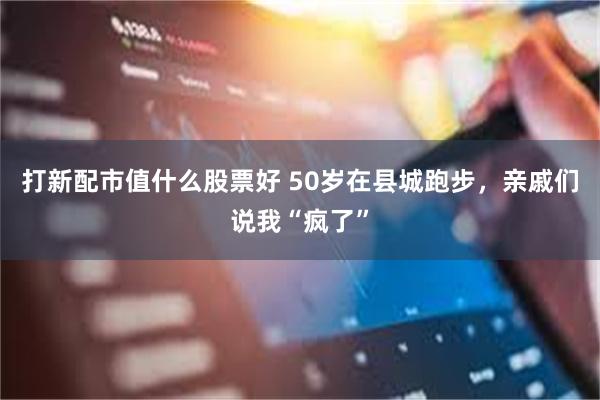 打新配市值什么股票好 50岁在县城跑步，亲戚们说我“疯了”