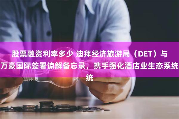 股票融资利率多少 迪拜经济旅游局（DET）与万豪国际签署谅解备忘录，携手强化酒店业生态系统