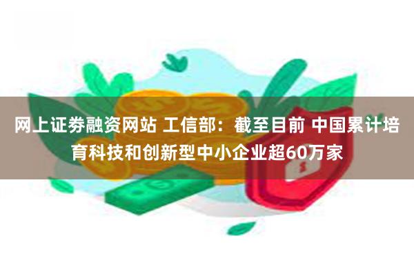 网上证劵融资网站 工信部：截至目前 中国累计培育科技和创新型中小企业超60万家