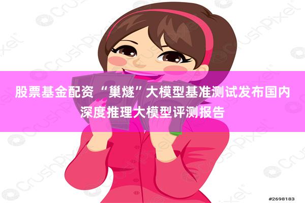 股票基金配资 “巢燧”大模型基准测试发布国内深度推理大模型评测报告