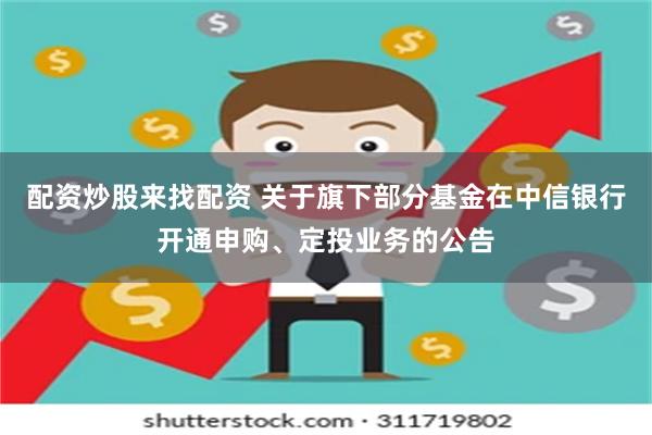 配资炒股来找配资 关于旗下部分基金在中信银行开通申购、定投业务的公告