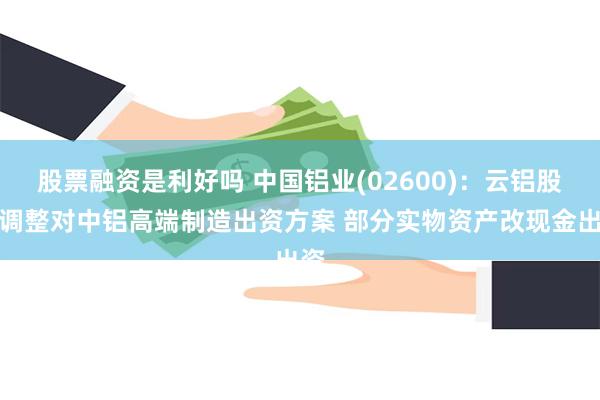 股票融资是利好吗 中国铝业(02600)：云铝股份调整对中铝高端制造出资方案 部分实物资产改现金出资