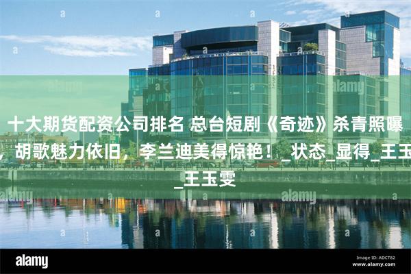 十大期货配资公司排名 总台短剧《奇迹》杀青照曝光，胡歌魅力依旧，李兰迪美得惊艳！_状态_显得_王玉雯