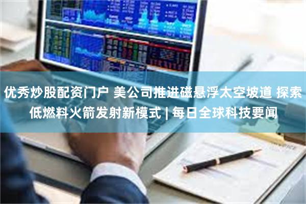 优秀炒股配资门户 美公司推进磁悬浮太空坡道 探索低燃料火箭发射新模式 | 每日全球科技要闻