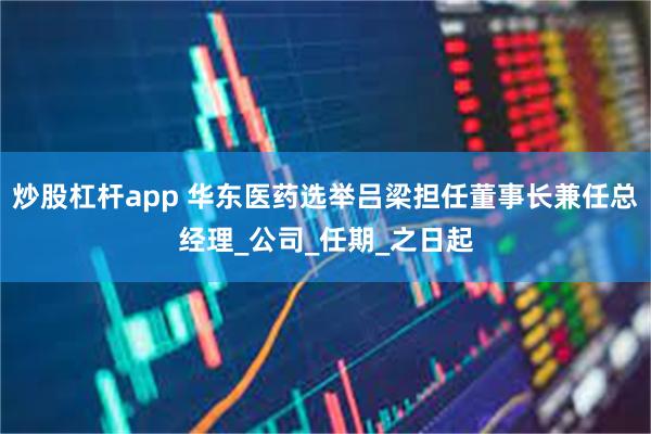 炒股杠杆app 华东医药选举吕梁担任董事长兼任总经理_公司_任期_之日起
