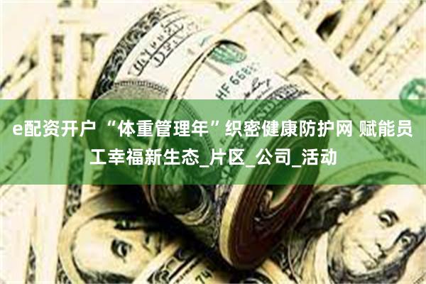 e配资开户 “体重管理年”织密健康防护网 赋能员工幸福新生态_片区_公司_活动