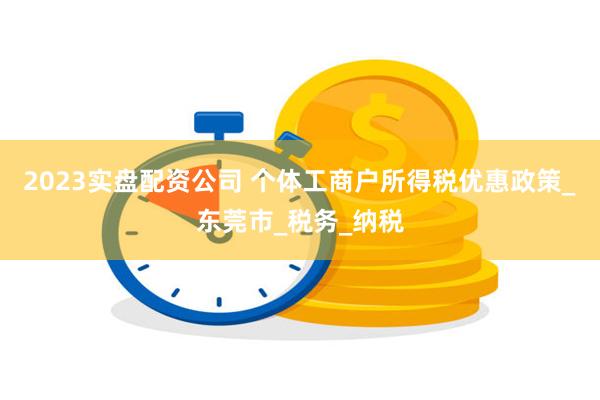 2023实盘配资公司 个体工商户所得税优惠政策_东莞市_税务_纳税
