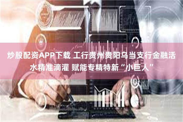 炒股配资APP下载 工行贵州贵阳乌当支行金融活水精准滴灌 赋能专精特新“小巨人”