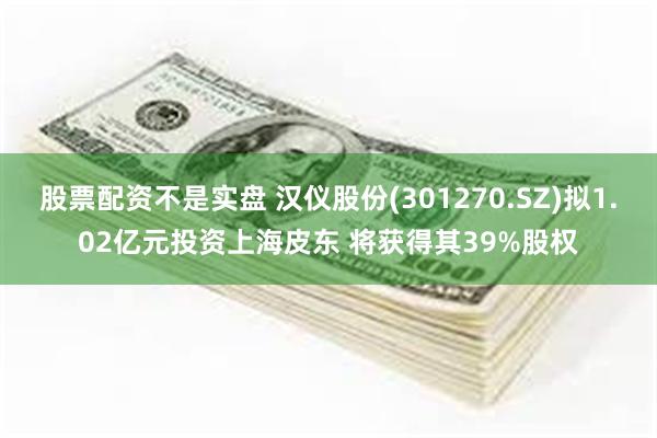 股票配资不是实盘 汉仪股份(301270.SZ)拟1.02亿元投资上海皮东 将获得其39%股权