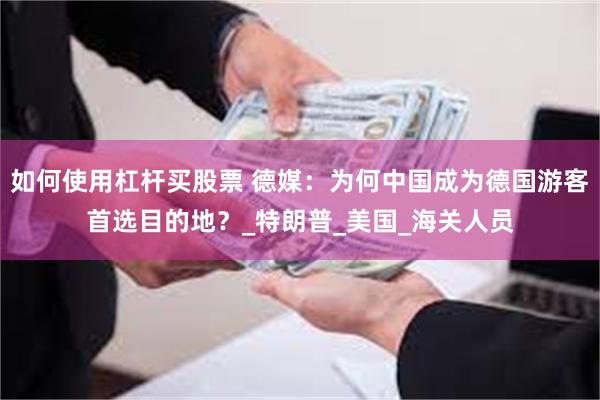 如何使用杠杆买股票 德媒：为何中国成为德国游客首选目的地？_特朗普_美国_海关人员