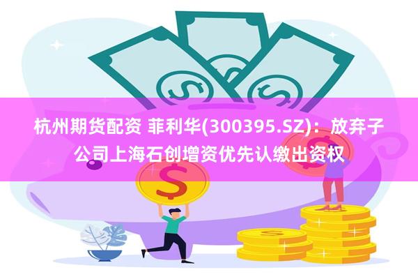 杭州期货配资 菲利华(300395.SZ)：放弃子公司上海石创增资优先认缴出资权