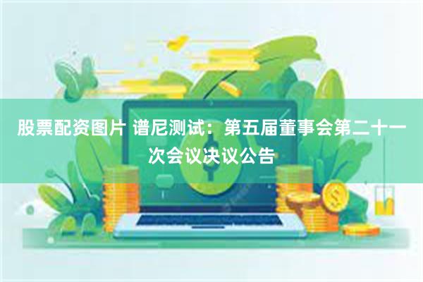 股票配资图片 谱尼测试：第五届董事会第二十一次会议决议公告