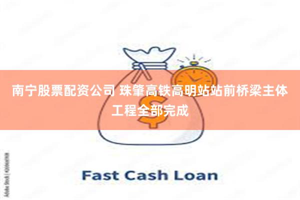南宁股票配资公司 珠肇高铁高明站站前桥梁主体工程全部完成