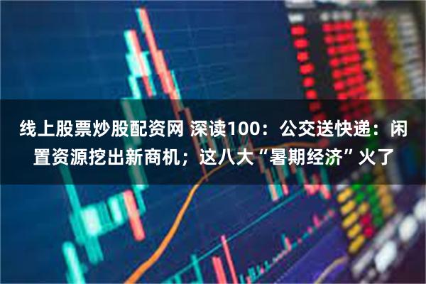 线上股票炒股配资网 深读100：公交送快递：闲置资源挖出新商机；这八大“暑期经济”火了