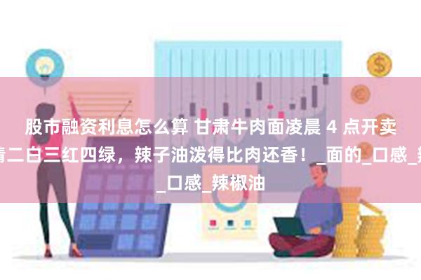 股市融资利息怎么算 甘肃牛肉面凌晨 4 点开卖！一清二白三红四绿，辣子油泼得比肉还香！_面的_口感_辣椒油