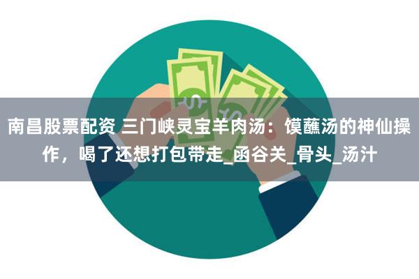 南昌股票配资 三门峡灵宝羊肉汤：馍蘸汤的神仙操作，喝了还想打包带走_函谷关_骨头_汤汁