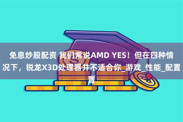 免息炒股配资 我们常说AMD YES！但在四种情况下，锐龙X3D处理器并不适合你_游戏_性能_配置