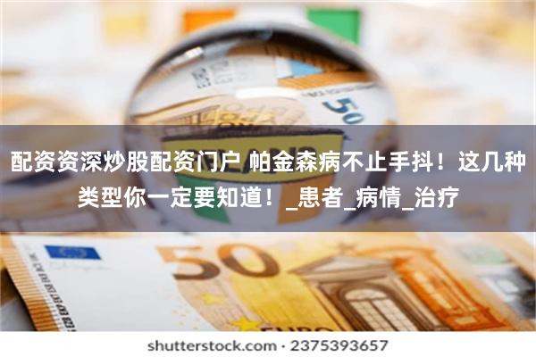 配资资深炒股配资门户 帕金森病不止手抖！这几种类型你一定要知道！_患者_病情_治疗