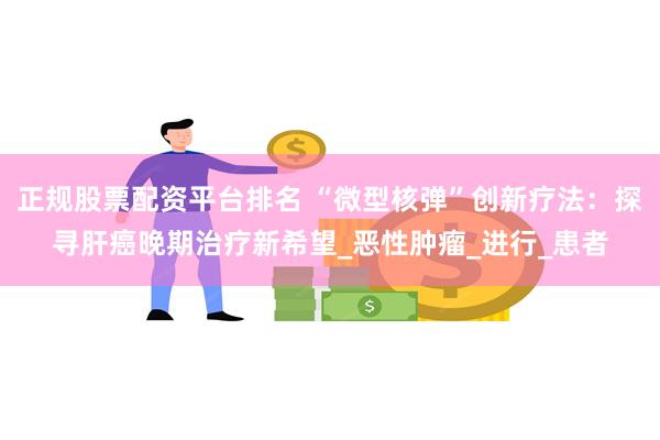 正规股票配资平台排名 “微型核弹”创新疗法：探寻肝癌晚期治疗新希望_恶性肿瘤_进行_患者