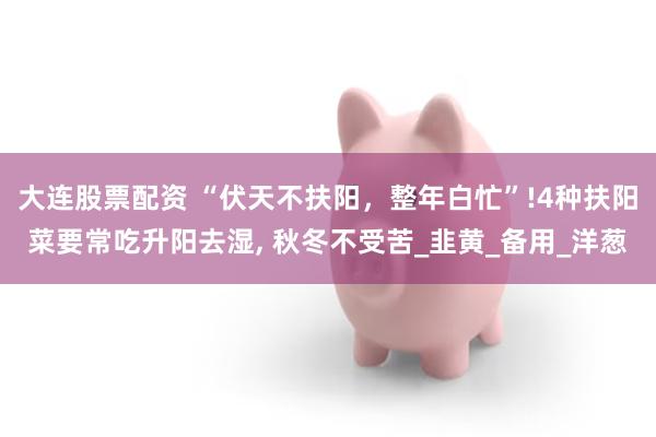 大连股票配资 “伏天不扶阳，整年白忙”!4种扶阳菜要常吃升阳去湿, 秋冬不受苦_韭黄_备用_洋葱