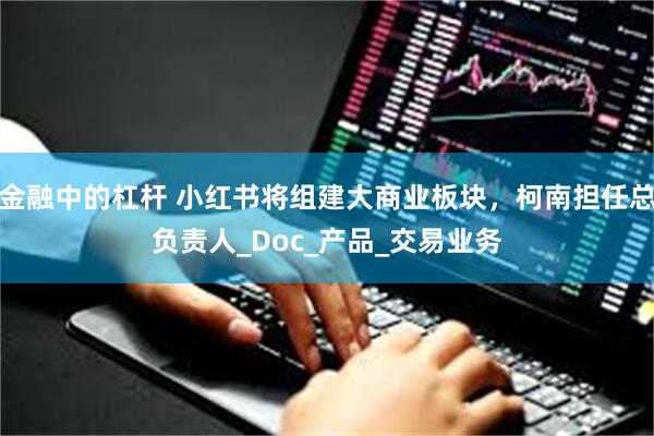 金融中的杠杆 小红书将组建大商业板块，柯南担任总负责人_Doc_产品_交易业务