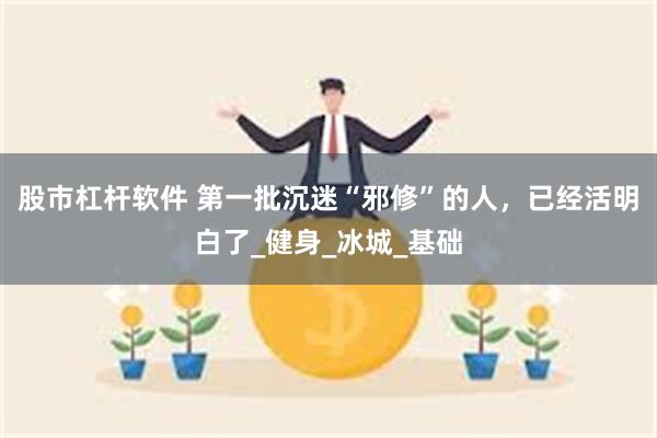 股市杠杆软件 第一批沉迷“邪修”的人，已经活明白了_健身_冰城_基础