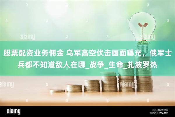 股票配资业务佣金 乌军高空伏击画面曝光，俄军士兵都不知道敌人在哪_战争_生命_扎波罗热