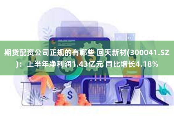 期货配资公司正规的有哪些 回天新材(300041.SZ)：上半年净利润1.43亿元 同比增长4.18%