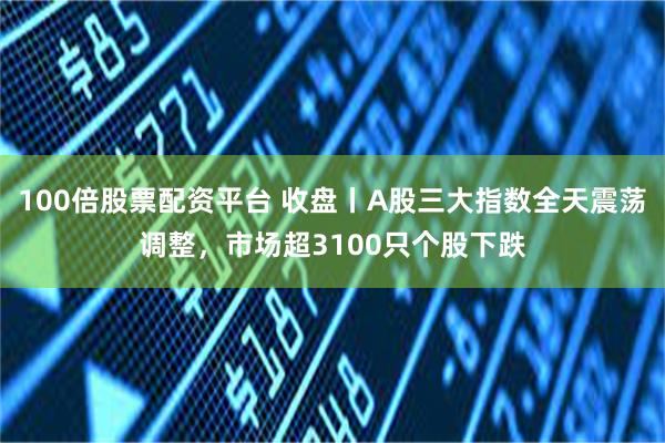 100倍股票配资平台 收盘丨A股三大指数全天震荡调整，市场超3100只个股下跌