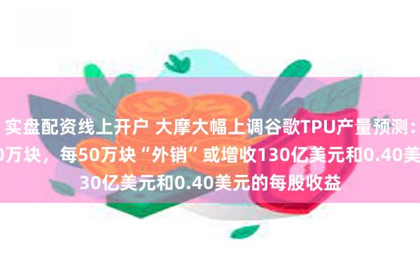 实盘配资线上开户 大摩大幅上调谷歌TPU产量预测:2027年达500万块,每50万块“外销”或增收130亿美元和0.40美元的每股收益