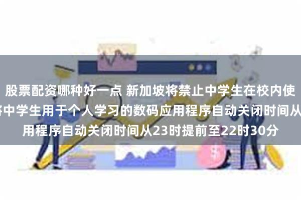 股票配资哪种好一点 新加坡将禁止中学生在校内使用智能手机或手表,将中学生用于个人学习的数码应用程序自动关闭时间从23时提前至22时30分